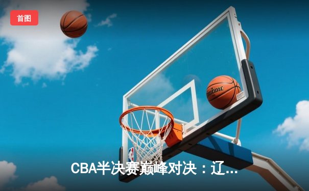 CBA半决赛巅峰对决：辽宁本钢加时险胜广东宏远 赵继伟35分导演逆转