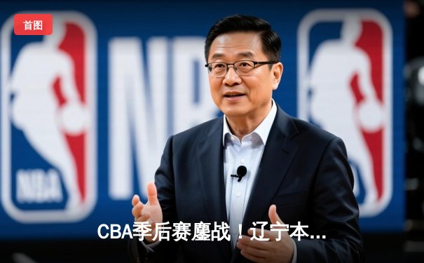 CBA季后赛鏖战！辽宁本钢加时险胜广东宏远，赵继伟全能发挥定乾坤