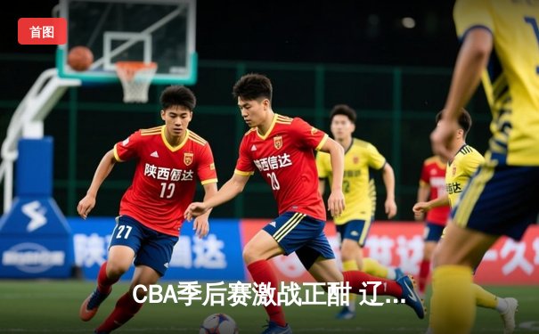 CBA季后赛激战正酣 辽宁本钢加时险胜广东宏远晋级总决赛