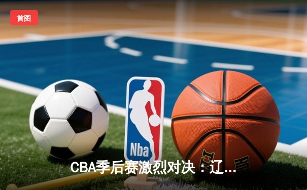 CBA季后赛激烈对决：辽宁本钢逆转广东东莞大益，晋级总决赛