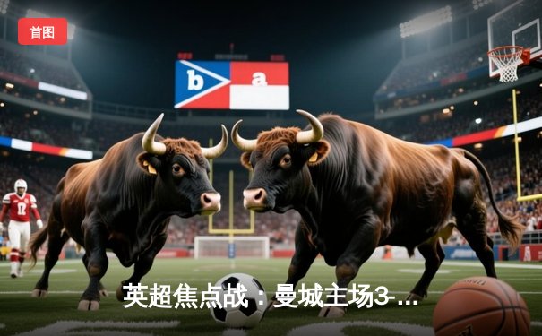 英超焦点战：曼城主场3-1逆转阿森纳，哈兰德双响锁定胜局