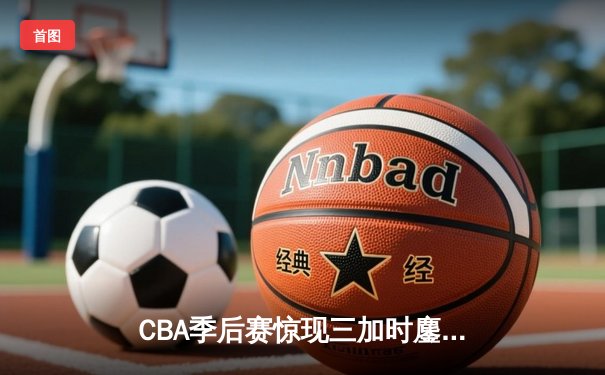 CBA季后赛惊现三加时鏖战，辽宁本钢157-155险胜山西汾酒创历史得分纪录
