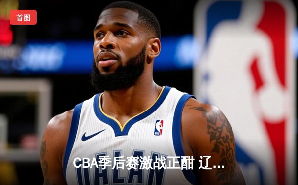 CBA季后赛激战正酣 辽宁本钢加时险胜广东东莞大益总分2-1领先