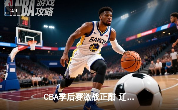CBA季后赛激战正酣 辽宁本钢加时险胜广东东莞大益总分2-1领先 - 2