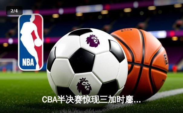 CBA半决赛惊现三加时鏖战 辽宁本钢逆转广东宏远夺赛点 - 2