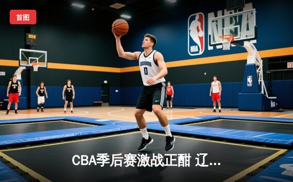 CBA季后赛激战正酣 辽宁本钢逆转广东宏远晋级总决赛