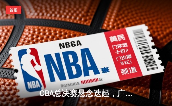 CBA总决赛悬念迭起，广东宏远主场险胜新疆广汇，大比分2-1领先