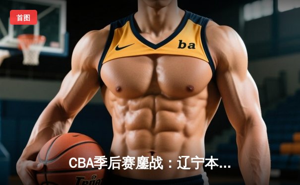CBA季后赛鏖战：辽宁本钢加时险胜广东宏远 赵继伟30+12主导惊天逆转