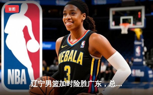 辽宁男篮加时险胜广东，总决赛2-1领先，赵继伟关键三分定乾坤