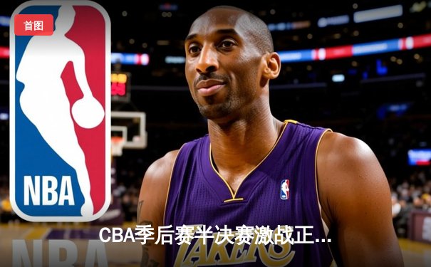 CBA季后赛半决赛激战正酣 辽宁本钢加时险胜广东宏远夺赛点