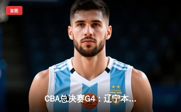 CBA总决赛G4：辽宁本钢逆转取胜，总比分3-1夺得赛点