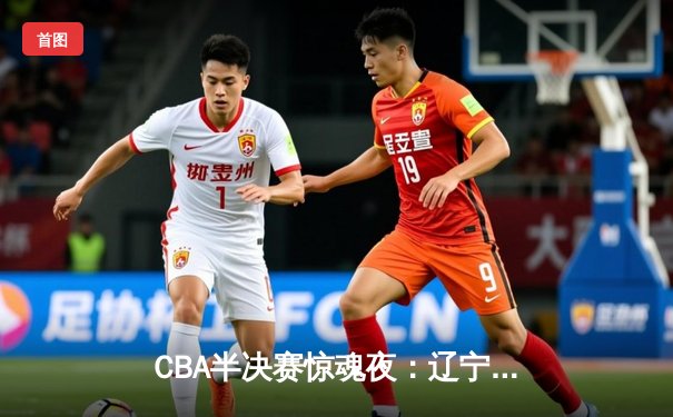 CBA半决赛惊魂夜：辽宁本钢加时逆转广东宏远，赵继伟砍35分创生涯新高