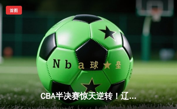 CBA半决赛惊天逆转！辽宁本钢加时险胜广东宏远，赵继伟砍下35分创生涯新高