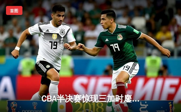 CBA半决赛惊现三加时鏖战 辽宁本钢逆转广东宏远夺赛点