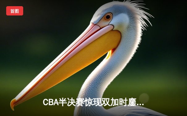 CBA半决赛惊现双加时鏖战 辽宁本钢逆转广东宏远夺赛点